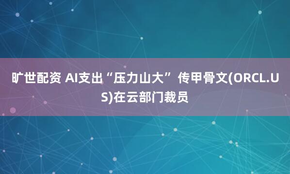 旷世配资 AI支出“压力山大” 传甲骨文(ORCL.US)在云部门裁员