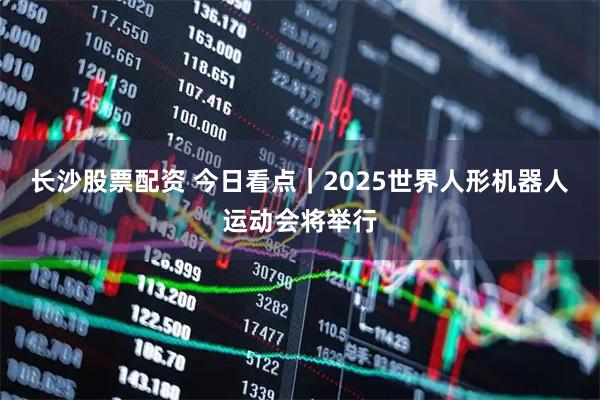 长沙股票配资 今日看点｜2025世界人形机器人运动会将举行
