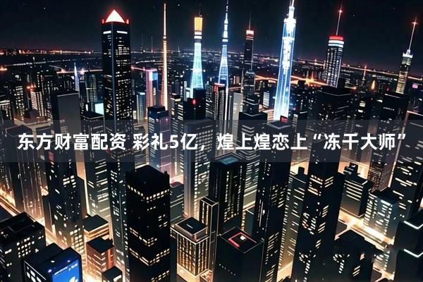 东方财富配资 彩礼5亿，煌上煌恋上“冻干大师”