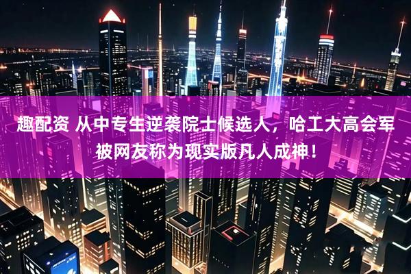 趣配资 从中专生逆袭院士候选人，哈工大高会军被网友称为现实版凡人成神！
