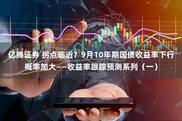 亿腾证券 拐点临近？9月10年期国债收益率下行概率加大——收益率跟踪预测系列（一）