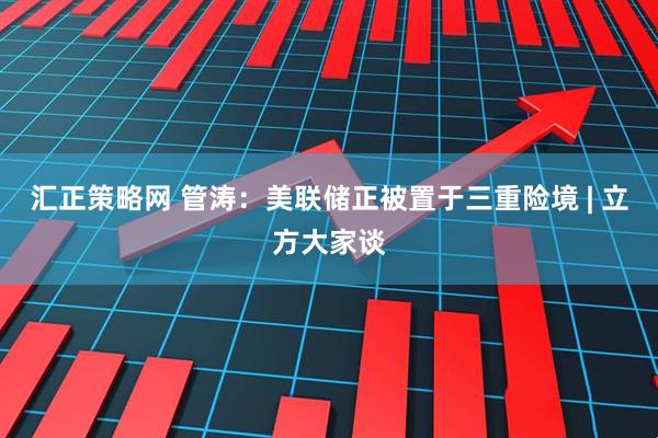 汇正策略网 管涛：美联储正被置于三重险境 | 立方大家谈