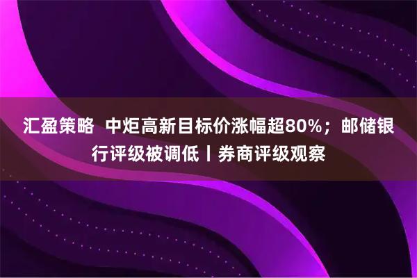 汇盈策略  中炬高新目标价涨幅超80%；邮储银行评级被调低丨券商评级观察