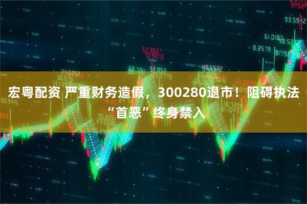 宏粤配资 严重财务造假，300280退市！阻碍执法 “首恶”终身禁入
