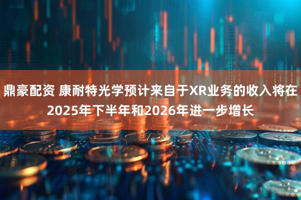 鼎豪配资 康耐特光学预计来自于XR业务的收入将在2025年下半年和2026年进一步增长