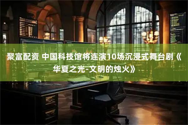 聚富配资 中国科技馆将连演10场沉浸式舞台剧《华夏之光-文明的烛火》