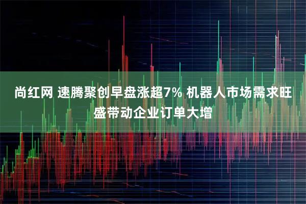 尚红网 速腾聚创早盘涨超7% 机器人市场需求旺盛带动企业订单大增