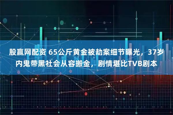 股赢网配资 65公斤黄金被劫案细节曝光，37岁内鬼带黑社会从容搬金，剧情堪比TVB剧本