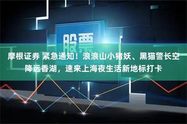 摩根证券 紧急通知！浪浪山小猪妖、黑猫警长空降远香湖，速来上海夜生活新地标打卡