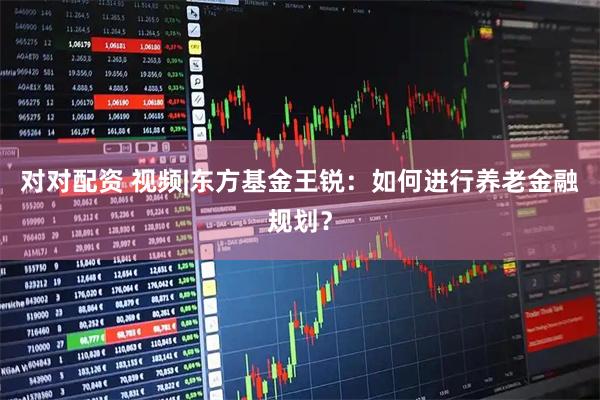 对对配资 视频|东方基金王锐：如何进行养老金融规划？