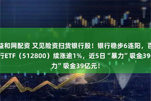 益和网配资 又见险资扫货银行股！银行稳步6连阳，百亿银行ETF（512800）续涨逾1%，近5日“暴力”吸金39亿元！
