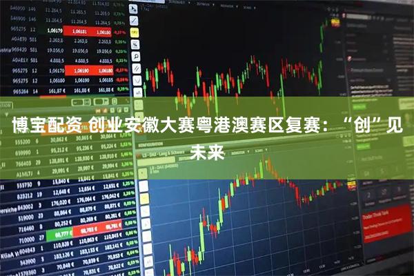 博宝配资 创业安徽大赛粤港澳赛区复赛：“创”见未来