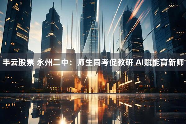 丰云股票 永州二中：师生同考促教研 AI赋能育新师