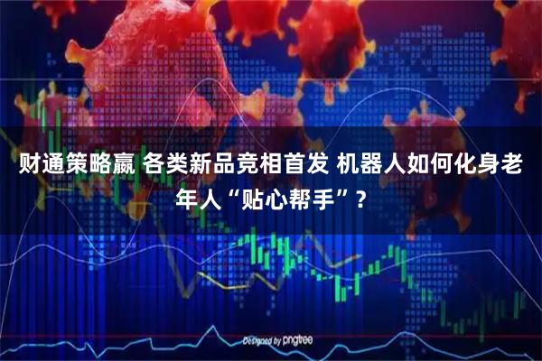 财通策略嬴 各类新品竞相首发 机器人如何化身老年人“贴心帮手”？