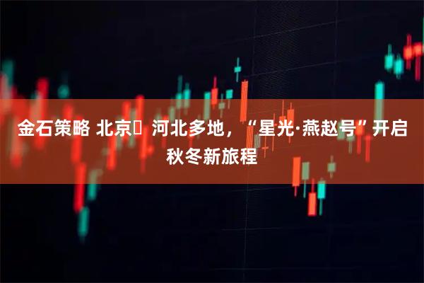 金石策略 北京⇋河北多地，“星光·燕赵号”开启秋冬新旅程
