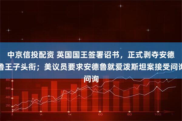 中京信投配资 英国国王签署诏书，正式剥夺安德鲁王子头衔；美议员要求安德鲁就爱泼斯坦案接受问询