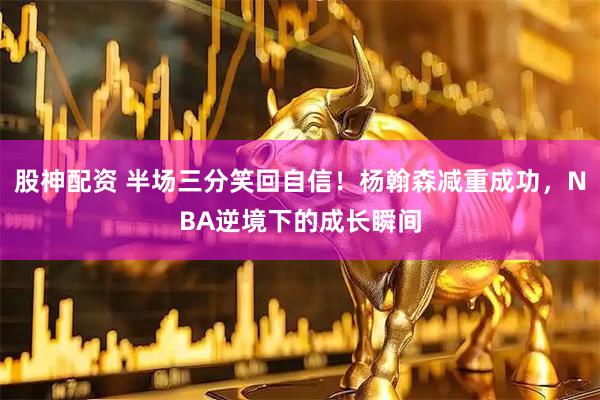 股神配资 半场三分笑回自信！杨翰森减重成功，NBA逆境下的成长瞬间