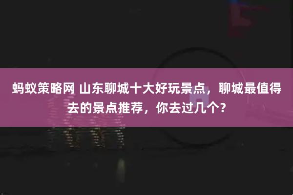 蚂蚁策略网 山东聊城十大好玩景点，聊城最值得去的景点推荐，你去过几个？
