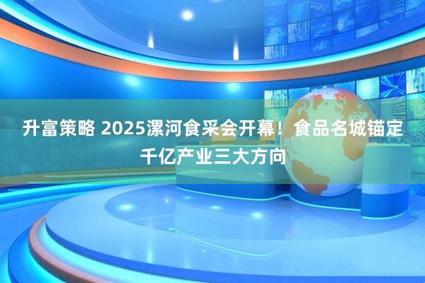 升富策略 2025漯河食采会开幕！食品名城锚定千亿产业三大方向