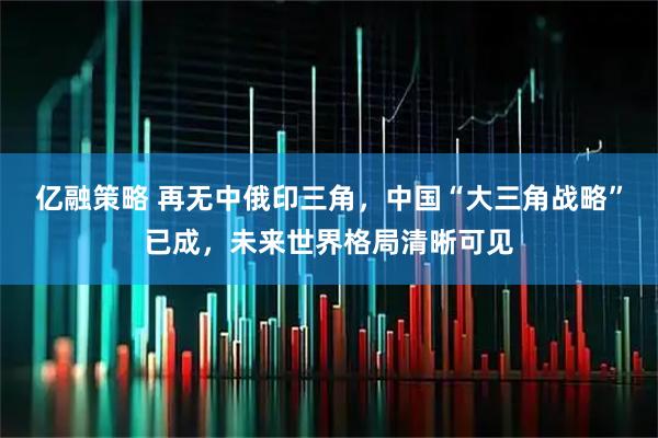 亿融策略 再无中俄印三角，中国“大三角战略”已成，未来世界格局清晰可见