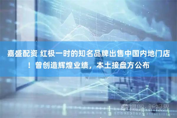 嘉盛配资 红极一时的知名品牌出售中国内地门店！曾创造辉煌业绩，本土接盘方公布