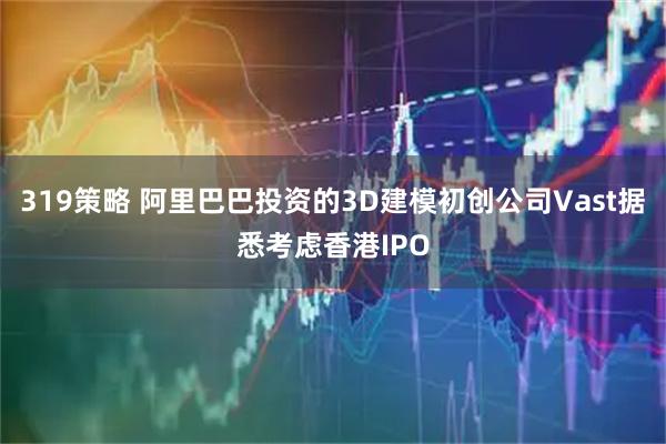 319策略 阿里巴巴投资的3D建模初创公司Vast据悉考虑香港IPO