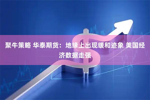 聚牛策略 华泰期货：地缘上出现缓和迹象 美国经济数据走强