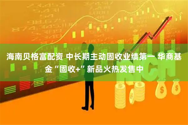 海南贝格富配资 中长期主动固收业绩第一 华商基金“固收+”新品火热发售中
